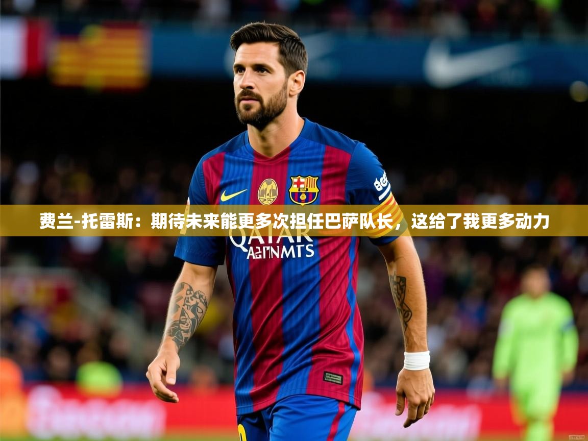 2025火狐体育直播平台费兰-托雷斯:期待未来能更多次担任巴萨队长,这给了我更多动力 第3张